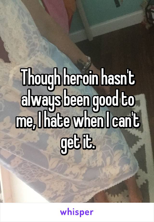 Though heroin hasn't always been good to me, I hate when I can't get it.