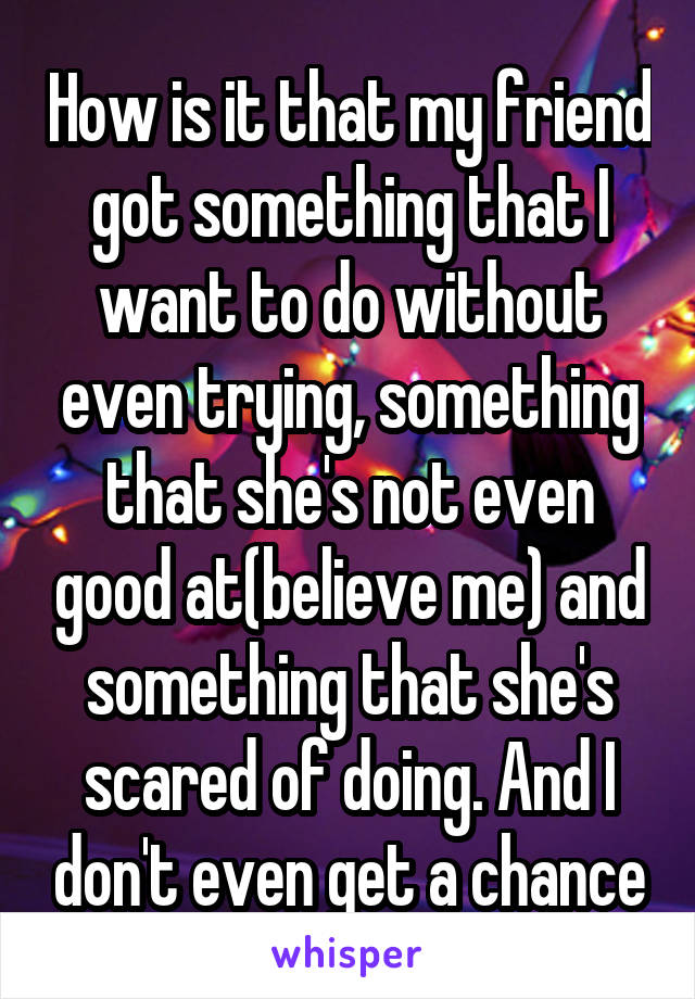 How is it that my friend got something that I want to do without even trying, something that she's not even good at(believe me) and something that she's scared of doing. And I don't even get a chance