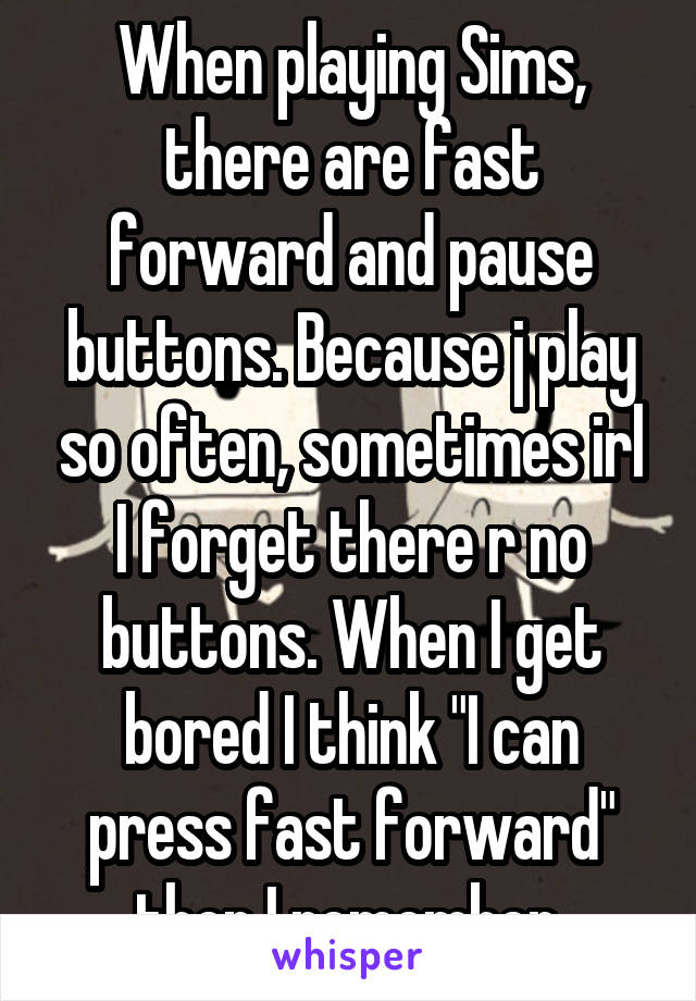 When playing Sims, there are fast forward and pause buttons. Because j play so often, sometimes irl I forget there r no buttons. When I get bored I think "I can press fast forward" then I remember.