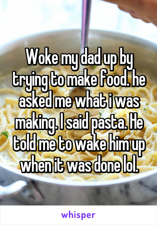 Woke my dad up by trying to make food. he asked me what i was making. I said pasta. He told me to wake him up when it was done lol.