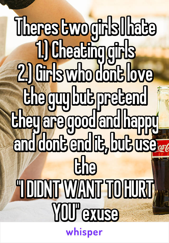 Theres two girls I hate
1.) Cheating girls
2.) Girls who dont love the guy but pretend they are good and happy and dont end it, but use the
"I DIDNT WANT TO HURT YOU" exuse