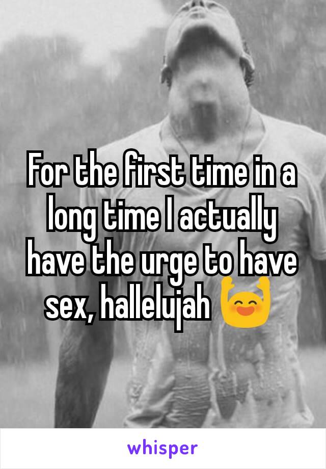 For the first time in a long time I actually have the urge to have sex, hallelujah 🙌 