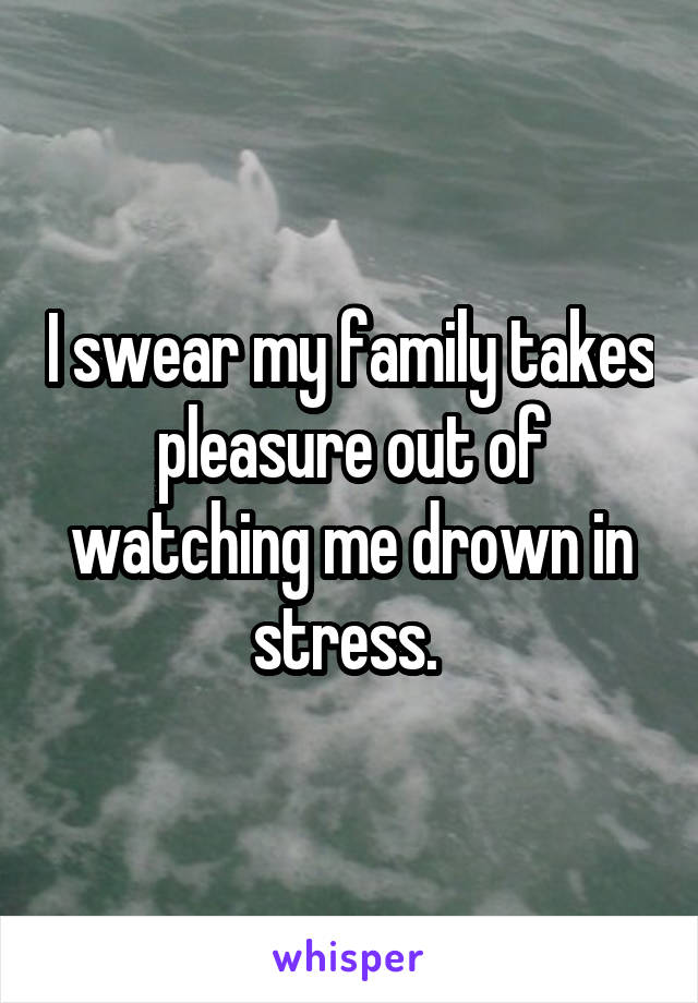 I swear my family takes pleasure out of watching me drown in stress. 