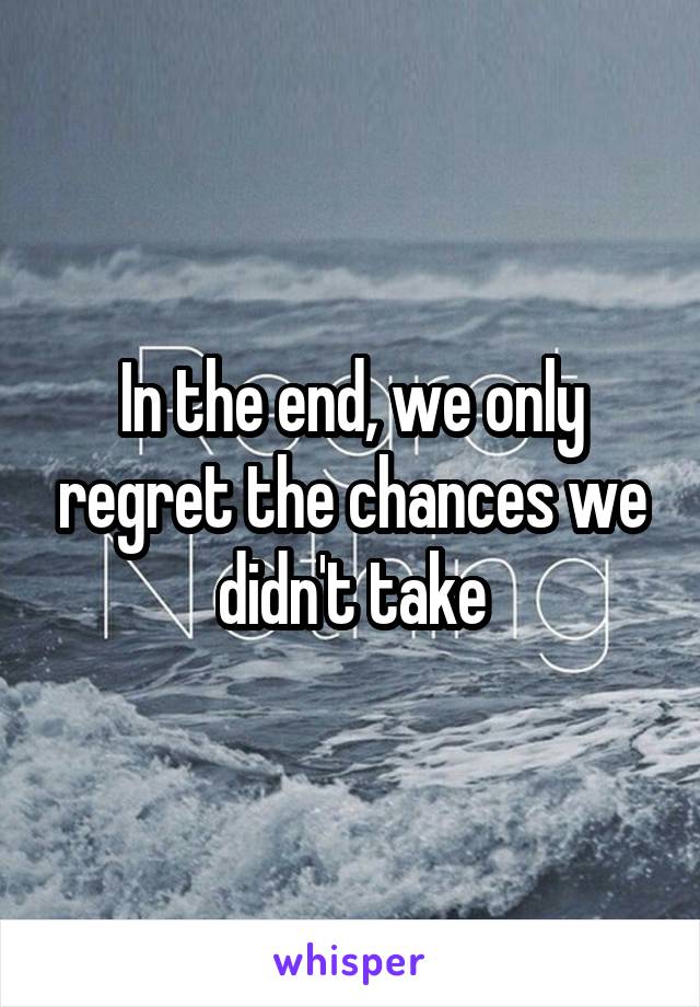 In the end, we only regret the chances we didn't take