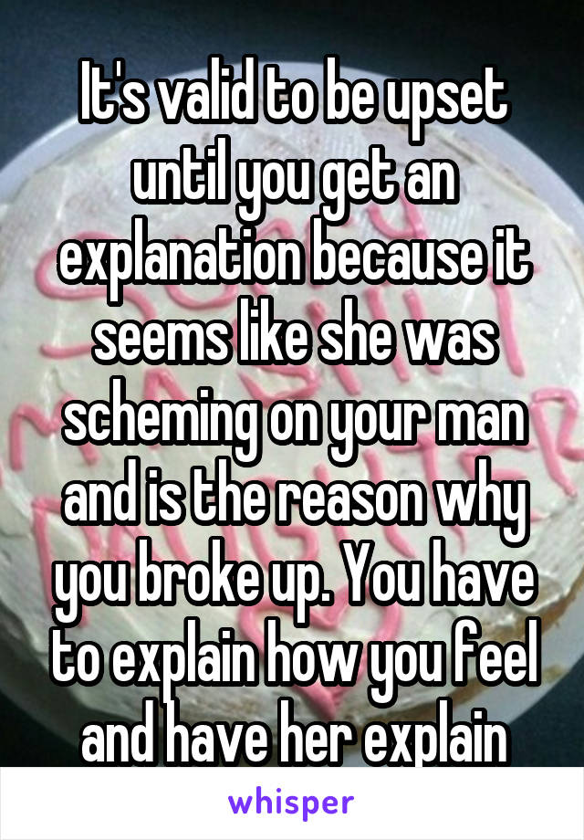 It's valid to be upset until you get an explanation because it seems like she was scheming on your man and is the reason why you broke up. You have to explain how you feel and have her explain