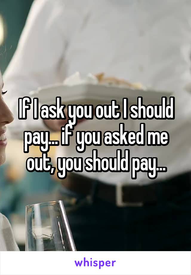 If I ask you out I should pay... if you asked me out, you should pay...