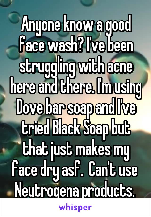 Anyone know a good face wash? I've been struggling with acne here and there. I'm using Dove bar soap and I've tried Black Soap but that just makes my face dry asf.  Can't use  Neutrogena products. 