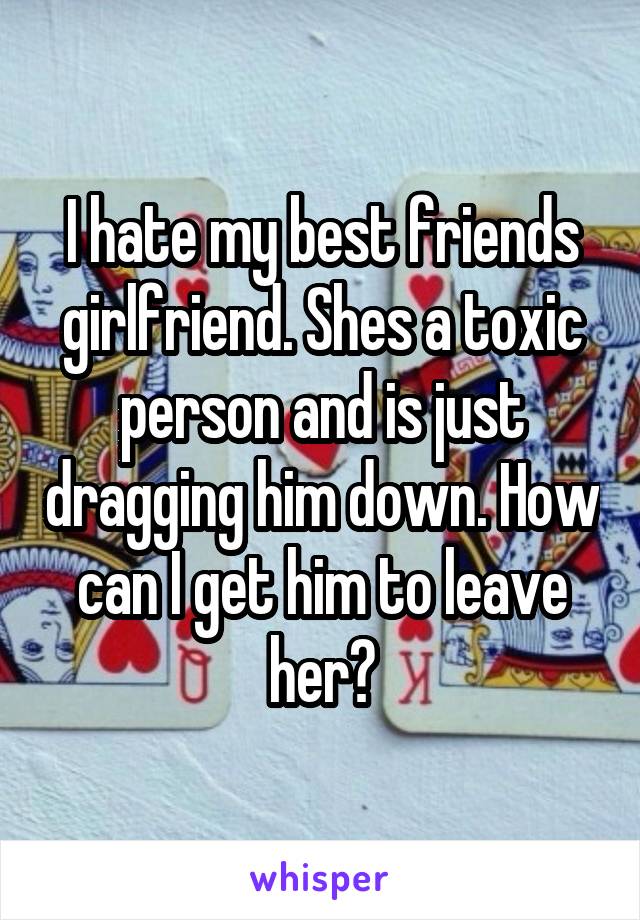 I hate my best friends girlfriend. Shes a toxic person and is just dragging him down. How can I get him to leave her?