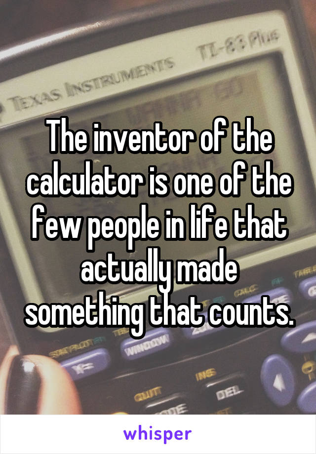 The inventor of the calculator is one of the few people in life that actually made something that counts.