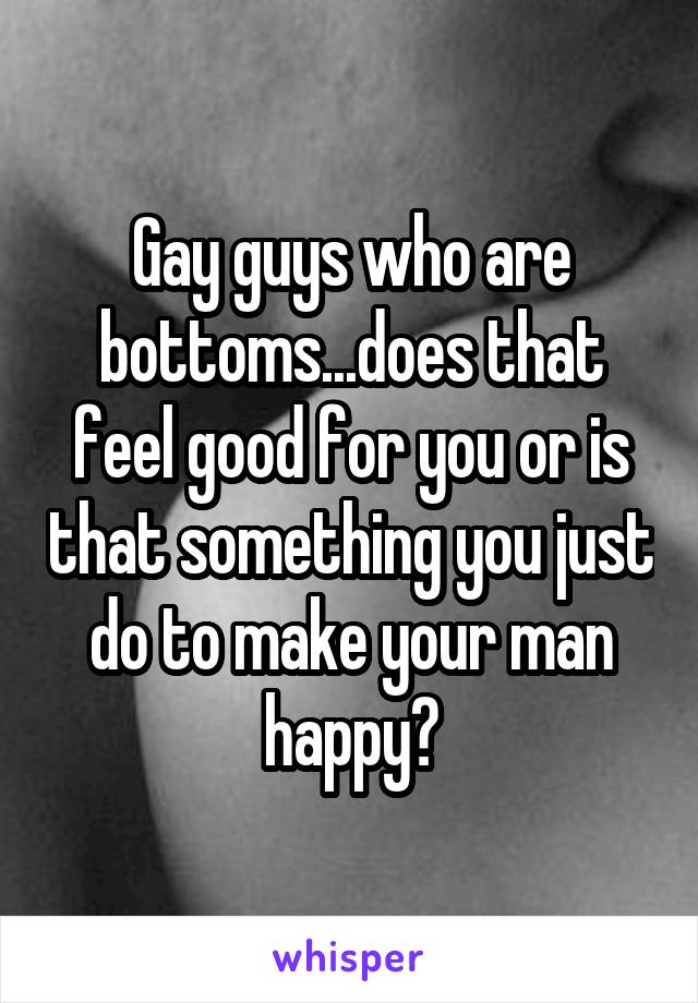 Gay guys who are bottoms...does that feel good for you or is that something you just do to make your man happy?