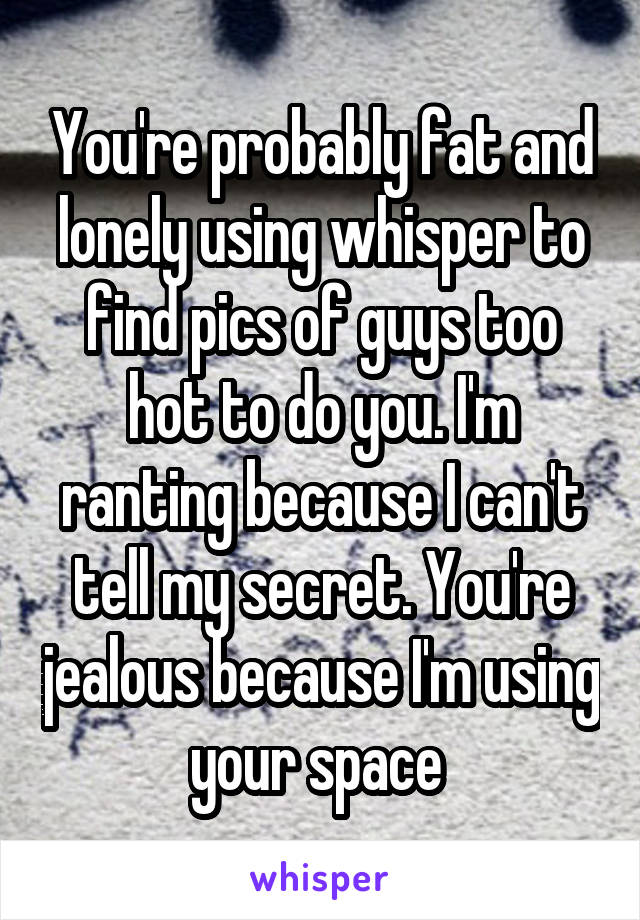 You're probably fat and lonely using whisper to find pics of guys too hot to do you. I'm ranting because I can't tell my secret. You're jealous because I'm using your space 