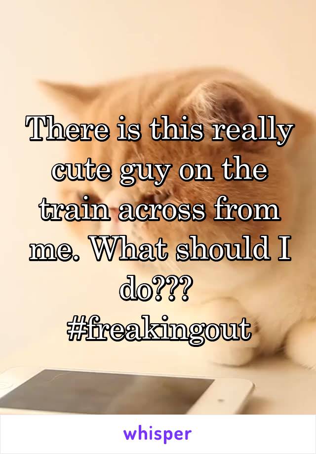 There is this really cute guy on the train across from me. What should I do??? 
#freakingout