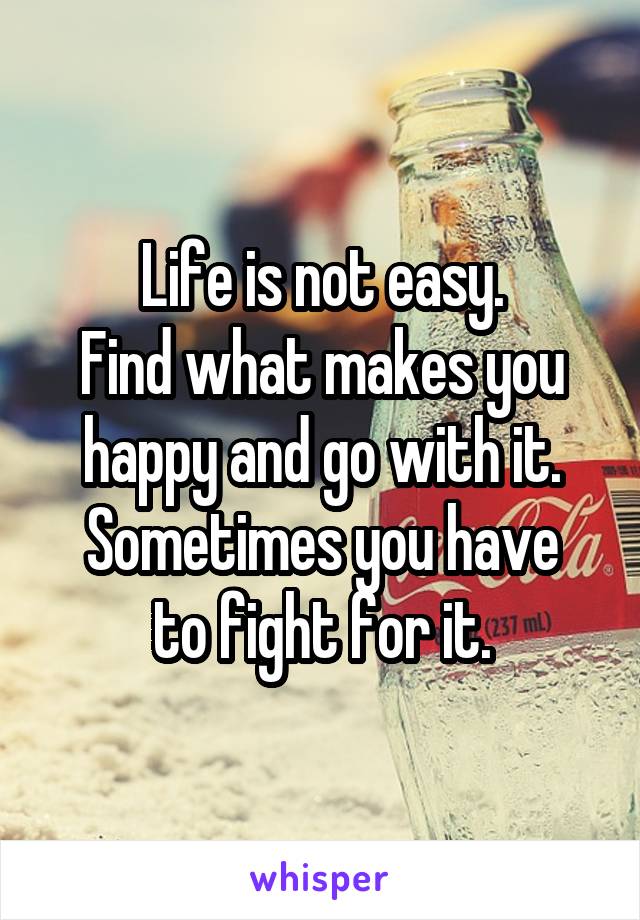 Life is not easy.
Find what makes you happy and go with it.
Sometimes you have to fight for it.