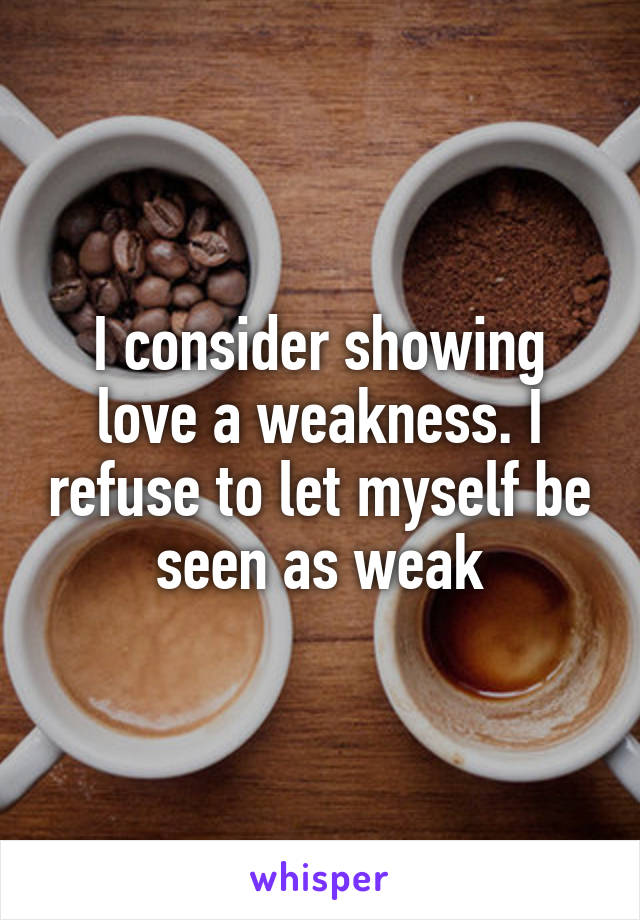 I consider showing love a weakness. I refuse to let myself be seen as weak