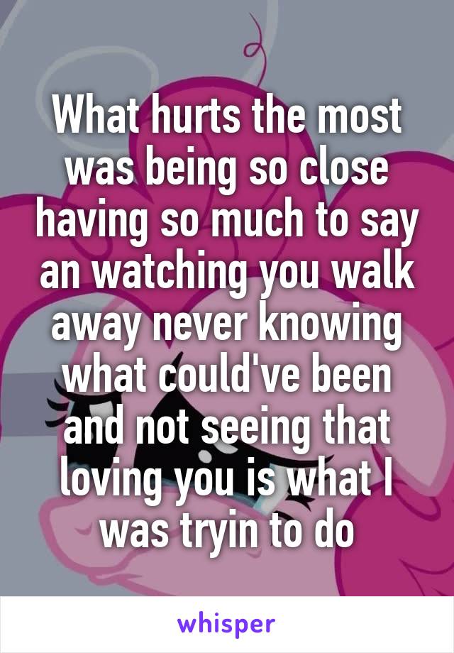 What hurts the most was being so close having so much to say an watching you walk away never knowing what could've been and not seeing that loving you is what I was tryin to do