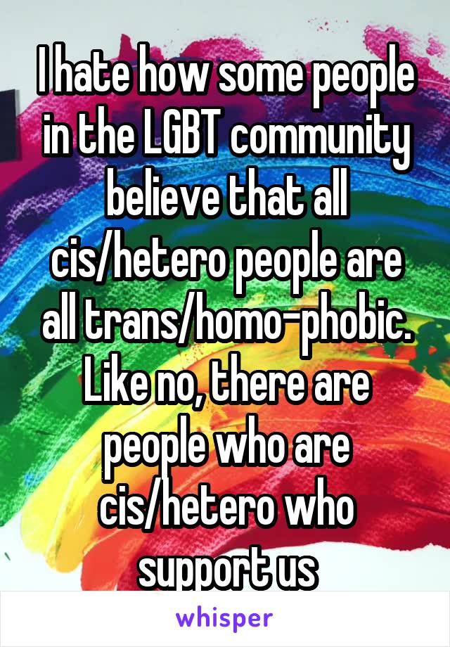 I hate how some people in the LGBT community believe that all cis/hetero people are all trans/homo-phobic. Like no, there are people who are cis/hetero who support us