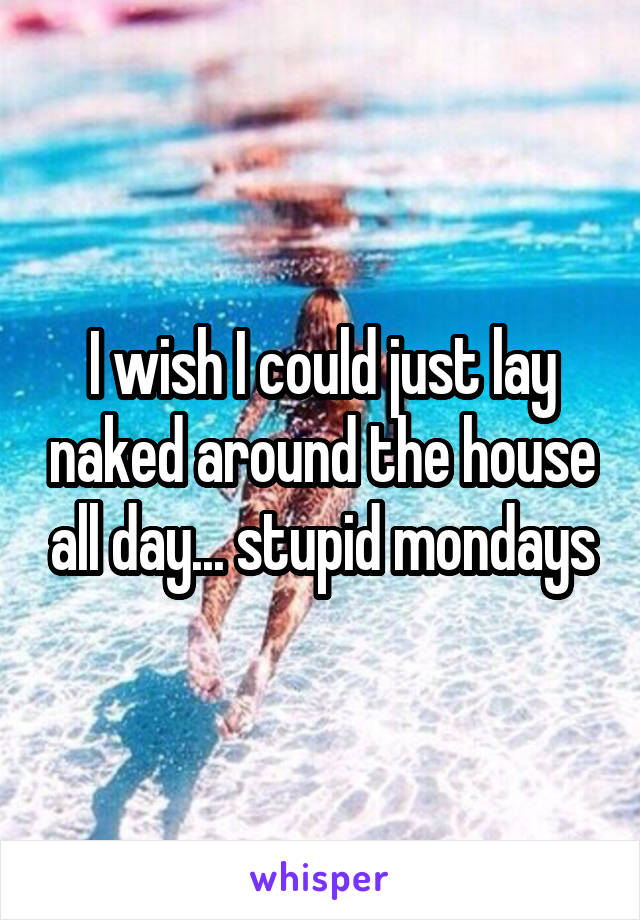 I wish I could just lay naked around the house all day... stupid mondays