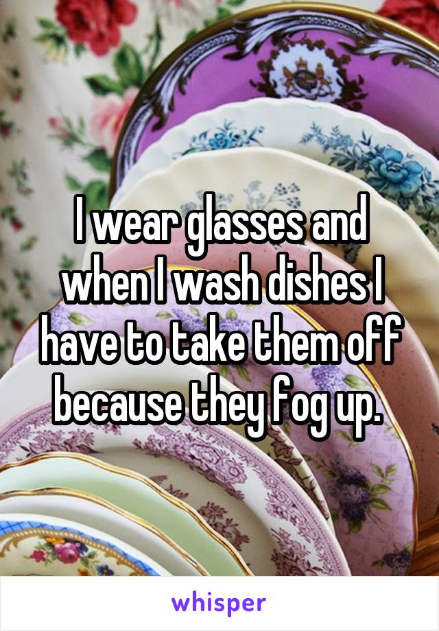 I wear glasses and when I wash dishes I have to take them off because they fog up. 