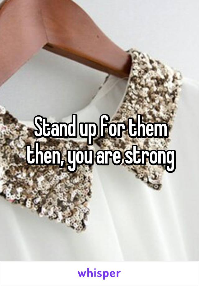 Stand up for them then, you are strong