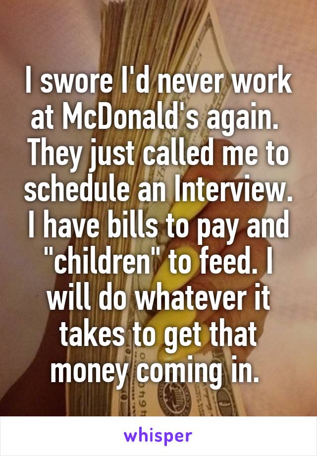 I swore I'd never work at McDonald's again.  They just called me to schedule an Interview. I have bills to pay and "children" to feed. I will do whatever it takes to get that money coming in. 