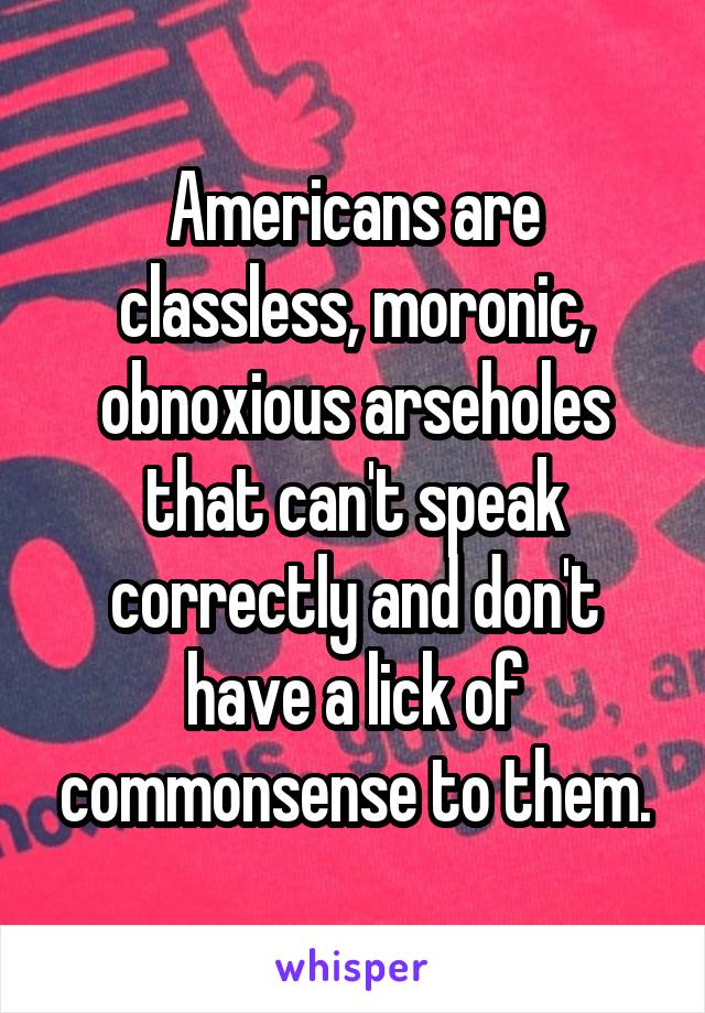 Americans are classless, moronic, obnoxious arseholes that can't speak correctly and don't have a lick of commonsense to them.