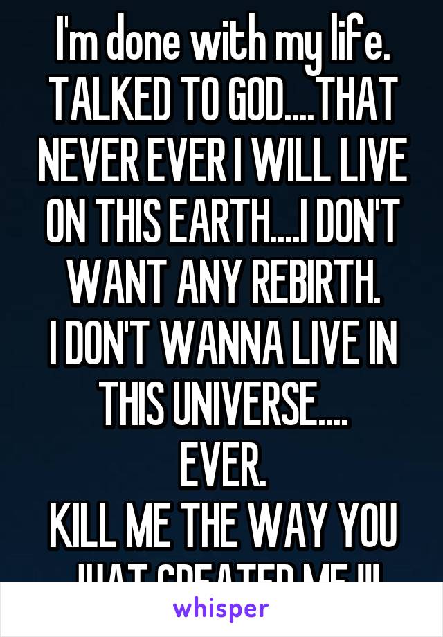 I'm done with my life.
TALKED TO GOD....THAT NEVER EVER I WILL LIVE ON THIS EARTH....I DON'T WANT ANY REBIRTH.
I DON'T WANNA LIVE IN THIS UNIVERSE....
EVER.
KILL ME THE WAY YOU JUAT CREATED ME !!!