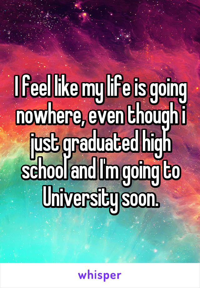 I feel like my life is going nowhere, even though i just graduated high school and I'm going to University soon.