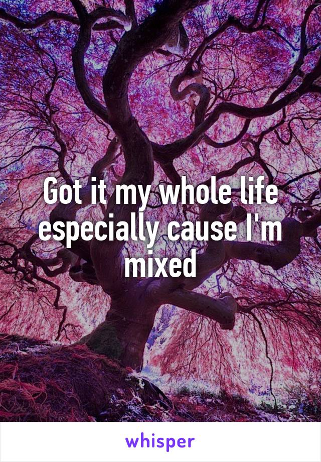 Got it my whole life especially cause I'm mixed