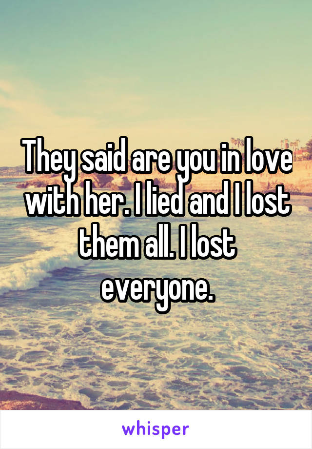 They said are you in love with her. I lied and I lost them all. I lost everyone.