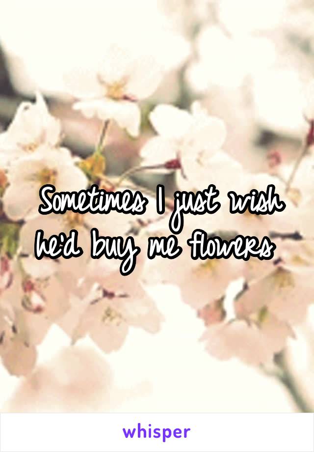 Sometimes I just wish he'd buy me flowers 