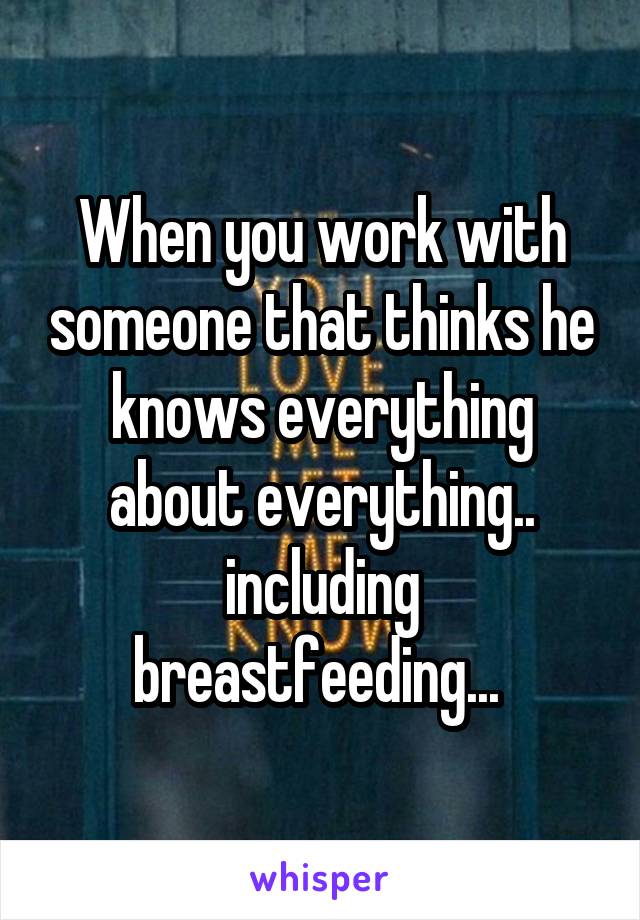 When you work with someone that thinks he knows everything about everything.. including breastfeeding... 