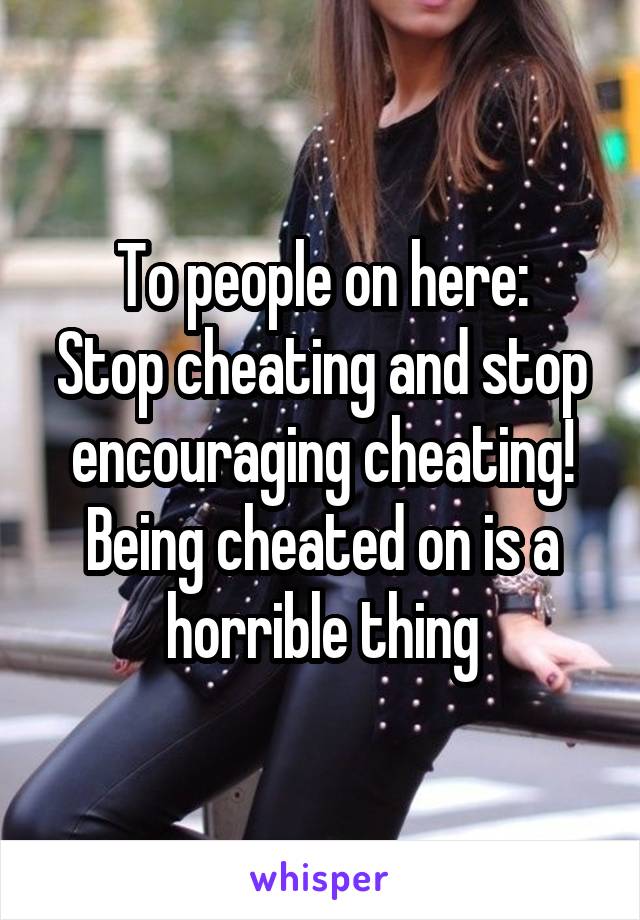 To people on here:
Stop cheating and stop encouraging cheating!
Being cheated on is a horrible thing