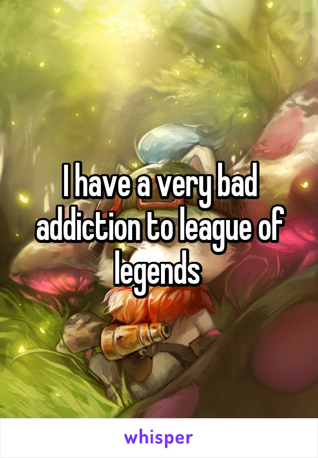 I have a very bad addiction to league of legends 