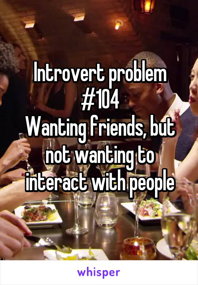 Introvert problem #104
Wanting friends, but not wanting to interact with people
