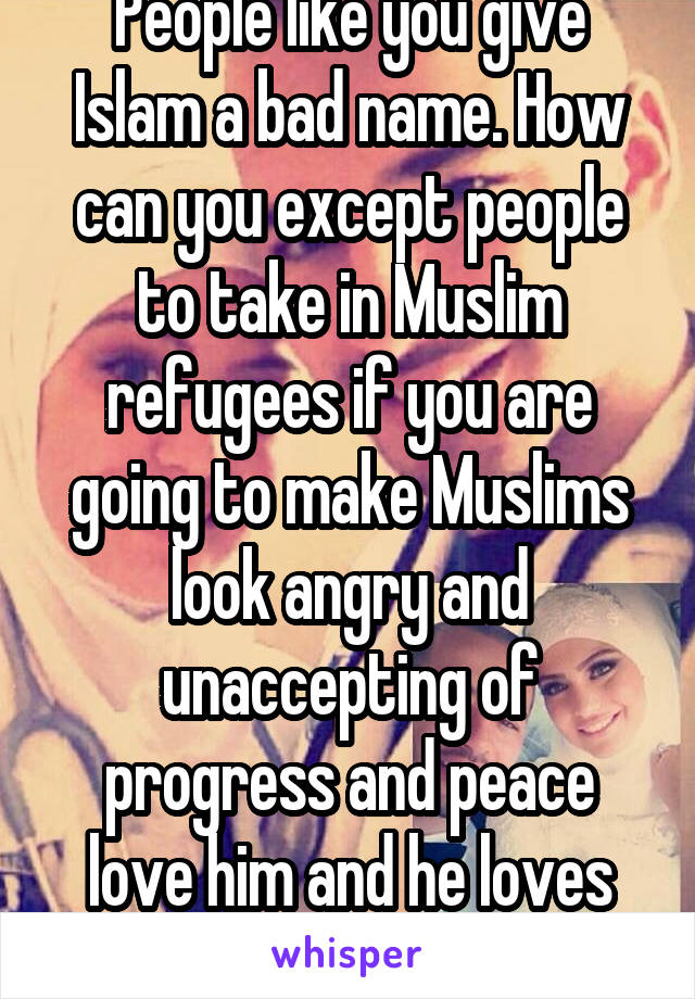 People like you give Islam a bad name. How can you except people to take in Muslim refugees if you are going to make Muslims look angry and unaccepting of progress and peace love him and he loves me