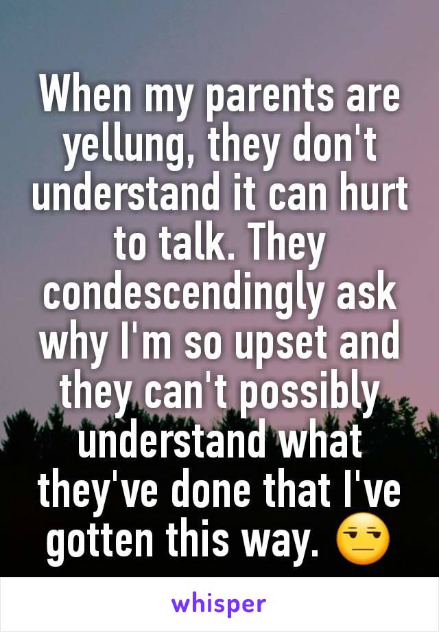 When my parents are yellung, they don't understand it can hurt to talk. They condescendingly ask why I'm so upset and they can't possibly understand what they've done that I've gotten this way. 😒