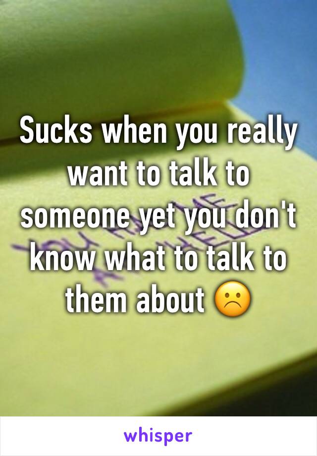 Sucks when you really want to talk to someone yet you don't know what to talk to them about ☹️