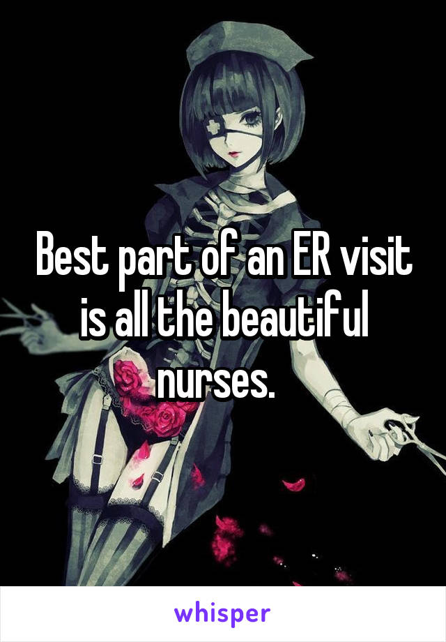 Best part of an ER visit is all the beautiful nurses.  