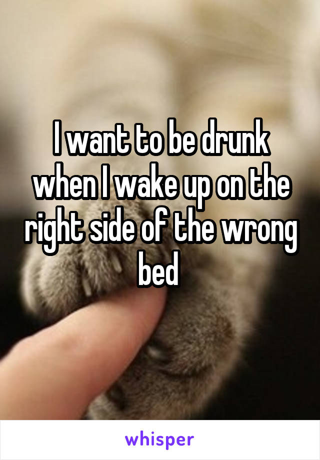 I want to be drunk when I wake up on the right side of the wrong bed 
