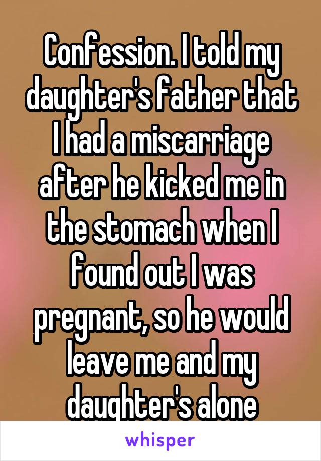 Confession. I told my daughter's father that I had a miscarriage after he kicked me in the stomach when I found out I was pregnant, so he would leave me and my daughter's alone