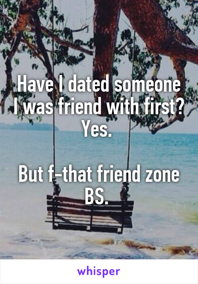 Have I dated someone I was friend with first? Yes. 

But f-that friend zone BS. 