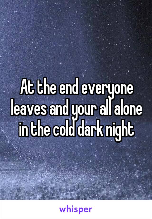 At the end everyone leaves and your all alone in the cold dark night