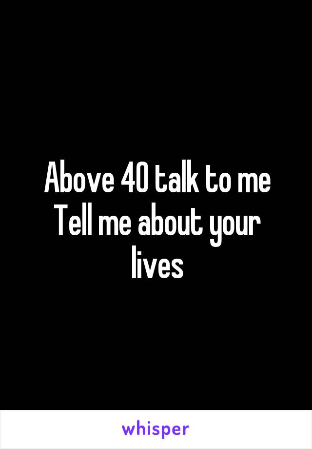 Above 40 talk to me
Tell me about your lives