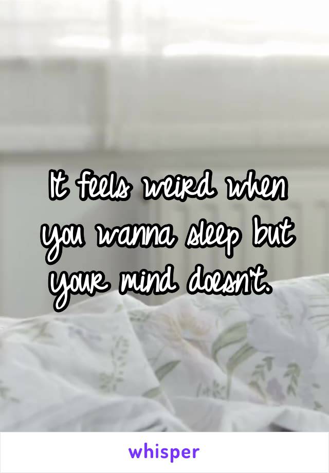 It feels weird when you wanna sleep but your mind doesn't. 