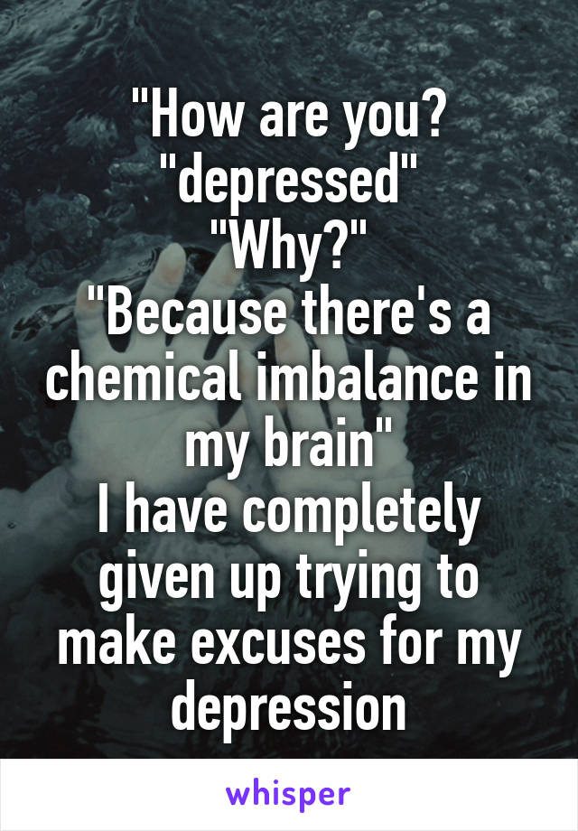 "How are you?
"depressed"
"Why?"
"Because there's a chemical imbalance in my brain"
I have completely given up trying to make excuses for my depression