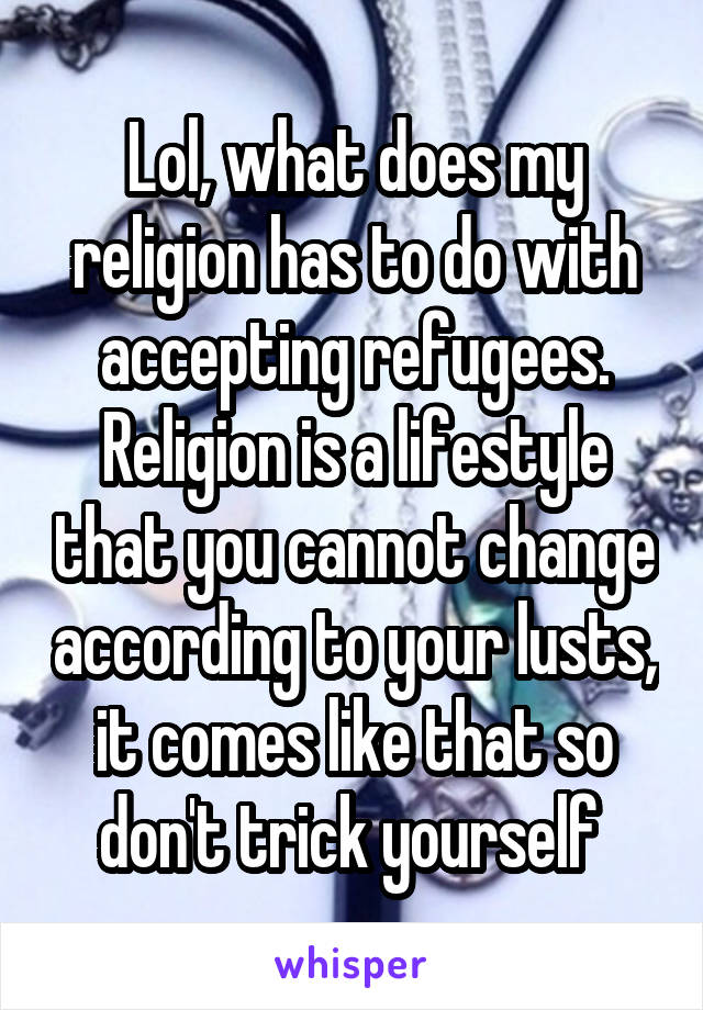 Lol, what does my religion has to do with accepting refugees.
Religion is a lifestyle that you cannot change according to your lusts, it comes like that so don't trick yourself 