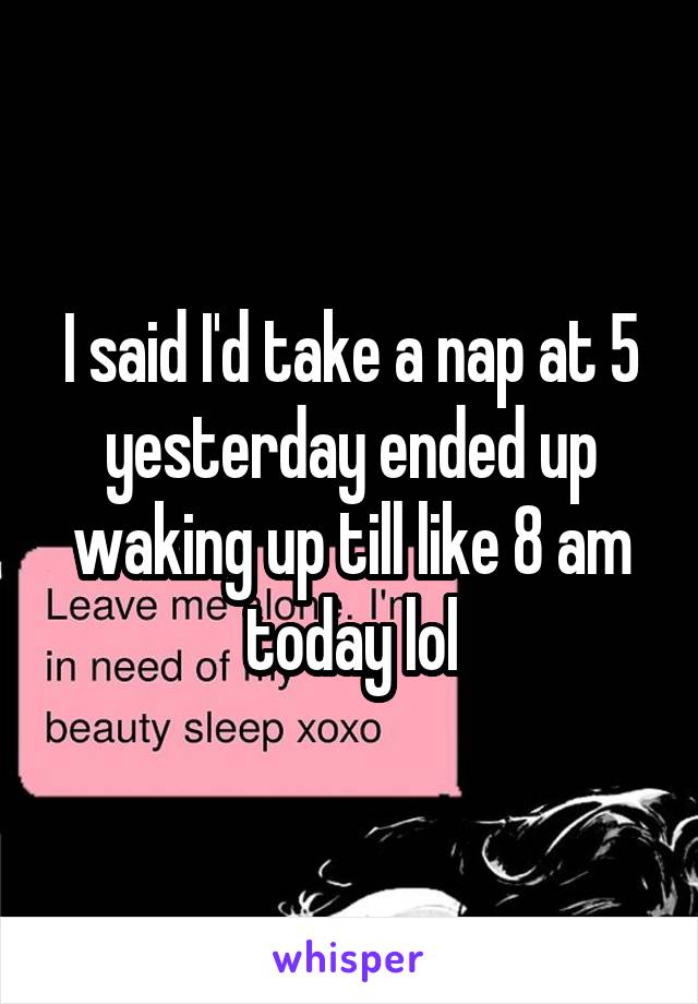 I said I'd take a nap at 5 yesterday ended up waking up till like 8 am today lol