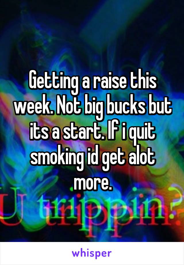 Getting a raise this week. Not big bucks but its a start. If i quit smoking id get alot more.