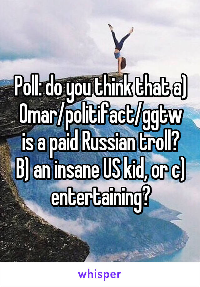 Poll: do you think that a) Omar/politifact/ggtw is a paid Russian troll? B) an insane US kid, or c) entertaining?