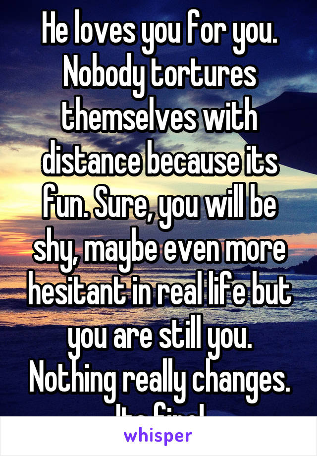 He loves you for you. Nobody tortures themselves with distance because its fun. Sure, you will be shy, maybe even more hesitant in real life but you are still you. Nothing really changes. Its fine!